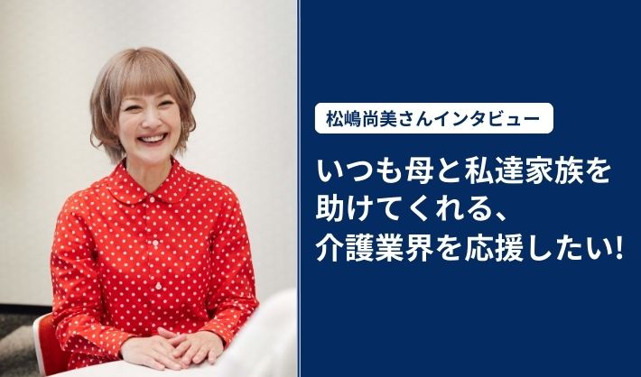 松嶋尚美さんインタビュー 「いつも母と私達家族を助けてくれる、介護業界を応援したい！」