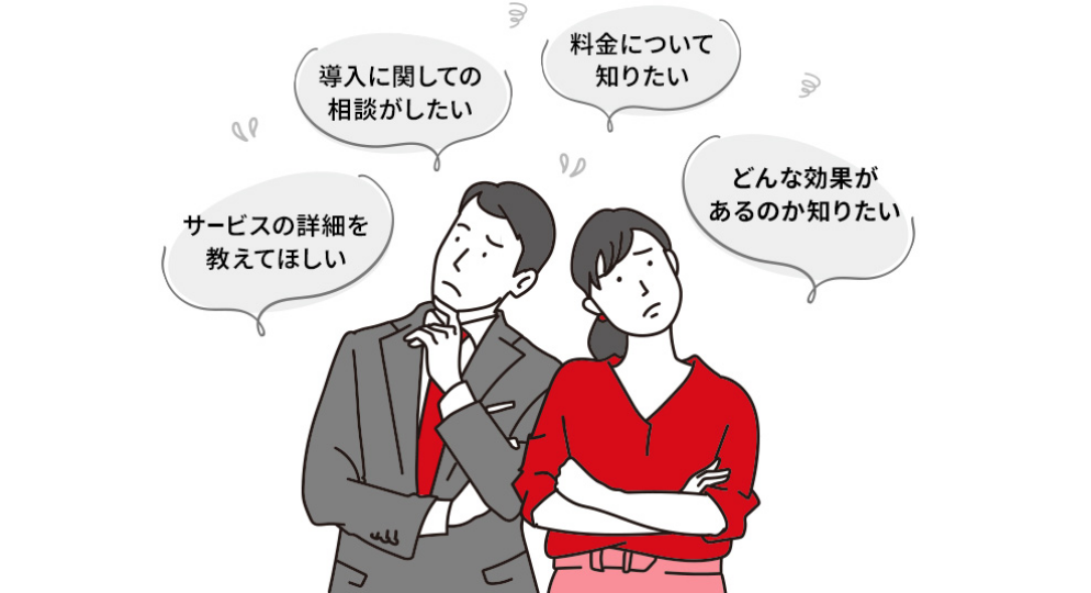 サービスの詳細を教えて欲しい/導入に関しての相談がしたい/料金について知りたい/どんな効果があるのか知りたい